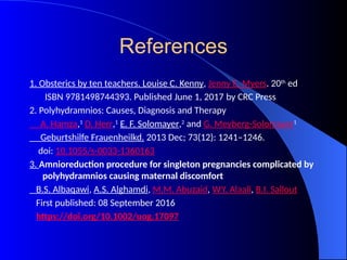 References
1. Obsterics by ten teachers. Louise C. Kenny, Jenny E. Myers. 20th
ed
ISBN 9781498744393. Published June 1, 2017 by CRC Press
2. Polyhydramnios: Causes, Diagnosis and Therapy
A. Hamza,1
D. Herr,1
E. F. Solomayer,2
and G. Meyberg-Solomayer1
Geburtshilfe Frauenheilkd. 2013 Dec; 73(12): 1241–1246.
doi: 10.1055/s-0033-1360163
3. Amnioreduction procedure for singleton pregnancies complicated by
polyhydramnios causing maternal discomfort
B.S. Albaqawi, A.S. Alghamdi, M.M. Abuzaid, W.Y. Alaali, B.I. Sallout
First published: 08 September 2016
https://doi.org/10.1002/uog.17097
 