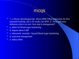 mcqs
 1. a 24year old primigravida obeses BMI 35Kg/m2presents for first
antenatal booking .she is 26 weeks, her SFH is 36cm and tense
abdomen.what is ur next best step in management?
 a. admit for blood sugar monitoring
 b. Inquire about LMP
 c. ultrasound anomaly +liq,and blood sugar monitoring
 d. expectant management
 e. induce labor
 