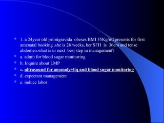  1. a 24year old primigravida obeses BMI 35Kg/m2presents for first
antenatal booking .she is 26 weeks, her SFH is 36cm and tense
abdomen.what is ur next best step in management?
 a. admit for blood sugar monitoring
 b. Inquire about LMP
 c. ultrasound for anomaly+liq and blood sugar monitoring
 d. expectant management
 e. induce labor
 