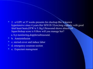  2. a G2P1 at 37 weeks presents for checkup.She is known
hypertensive since 4 years.Her SFH IS 32cm,long cephalic with good
fetal heart beats,EFW is 3.1kg.Ultrasound shows almost nil
liquor.bishop score is 9.How will you manage her?
a. b.p monitoring,dopplersultrasound.
 b. Amnioinfusion
 c. steriod cover and induce labor
 d. emergency cesarean section
 e. Expectant managment
 