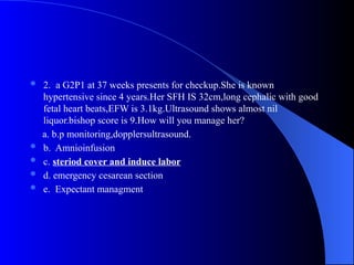  2. a G2P1 at 37 weeks presents for checkup.She is known
hypertensive since 4 years.Her SFH IS 32cm,long cephalic with good
fetal heart beats,EFW is 3.1kg.Ultrasound shows almost nil
liquor.bishop score is 9.How will you manage her?
a. b.p monitoring,dopplersultrasound.
 b. Amnioinfusion
 c. steriod cover and induce labor
 d. emergency cesarean section
 e. Expectant managment
 