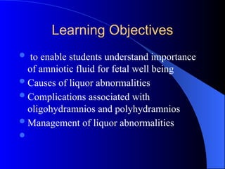 Learning Objectives
 to enable students understand importance
of amniotic fluid for fetal well being
Causes of liquor abnormalities
Complications associated with
oligohydramnios and polyhydramnios
Management of liquor abnormalities

 