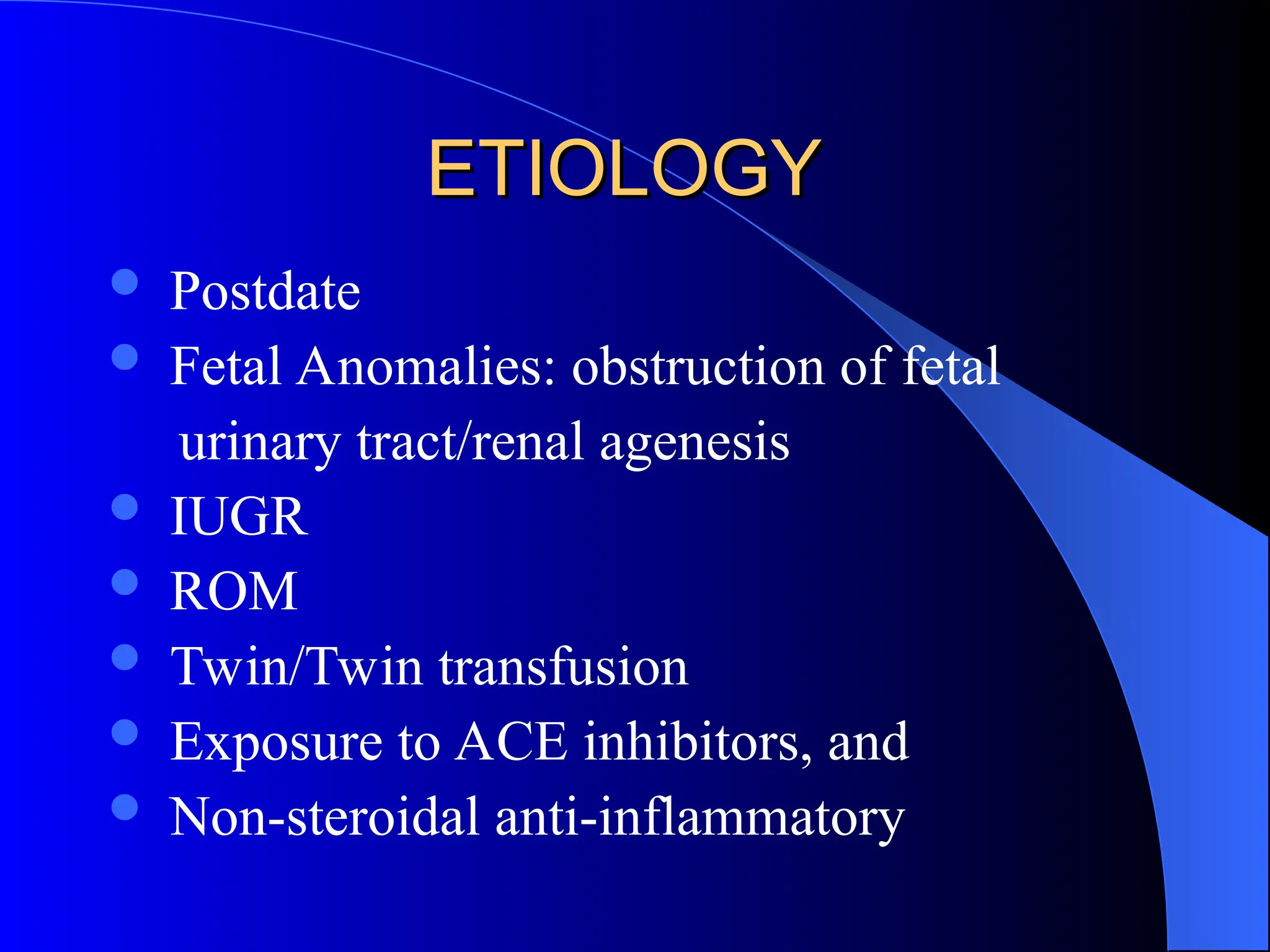 ETIOLOGY
ETIOLOGY
 Postdate
 Fetal Anomalies: obstruction of fetal
urinary tract/renal agenesis
 IUGR
 ROM
 Twin/Twin transfusion
 Exposure to ACE inhibitors, and
 Non-steroidal anti-inflammatory
 