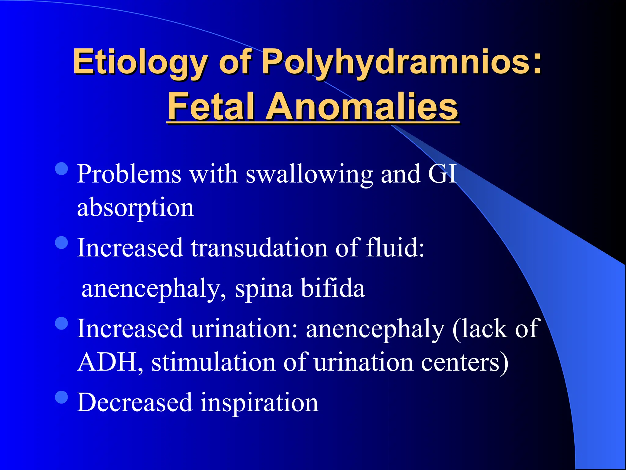 Etiology of Polyhydramnios
Etiology of Polyhydramnios:
:
Fetal Anomalies
Fetal Anomalies
Problems with swallowing and GI
absorption
Increased transudation of fluid:
anencephaly, spina bifida
Increased urination: anencephaly (lack of
ADH, stimulation of urination centers)
Decreased inspiration
 