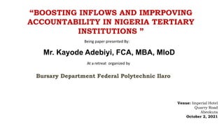 “BOOSTING INFLOWS AND IMPRPOVING
ACCOUNTABILITY IN NIGERIA TERTIARY
INSTITUTIONS ”
Venue: Imperial Hotel
Quarry Road
Abeokuta
October 2, 2021
Being paper presented By:
Mr. Kayode Adebiyi, FCA, MBA, MIoD
At a retreat organized by
Bursary Department Federal Polytechnic Ilaro
 