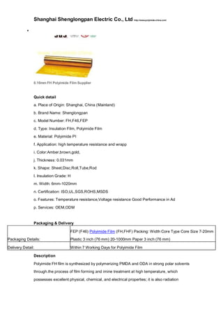 Shanghai Shenglongpan Electric Co., Ltd http://www.polyimide-china.com/

0.10mm FH Polyimide Film Supplier
Quick detail
a. Place of Origin: Shanghai, China (Mainland)
b. Brand Name: Shenglongpan
c. Model Number: FH,F46,FEP
d. Type: Insulation Film, Polyimide Film
e. Material: Polyimide PI
f. Application: high temperature resistance and wrapp
i. Color:Amber,brown,gold,
j. Thickness: 0.031mm
k. Shape: Sheet,Disc,Roll,Tube,Rod
l. Insulation Grade: H
m. Width: 6mm-1020mm
n. Certification: ISO,UL,SGS,ROHS,MSDS
o. Features: Temperature resistance,Voltage resistance Good Performance in Ad
p. Services: OEM,ODM
Packaging & Delivery
Packaging Details:
FEP (F46) Polyimide Film (FH,FHF) Packing: Width Core Type Core Size 7-20mm
Plastic 3 inch (76 mm) 20-1000mm Paper 3 inch (76 mm)
Delivery Detail: Within 7 Working Days for Polyimide Film
Description
Polyimide FH film is synthesized by polymerizing PMDA and ODA in strong polar solvents
through.the process of film forming and imine treatment at high temperature, which
possesses excellent physical, chemical, and electrical properties; it is also radiation
 