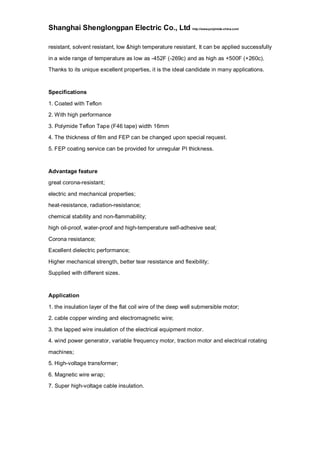 Shanghai Shenglongpan Electric Co., Ltd http://www.polyimide-china.com/
resistant, solvent resistant, low &high temperature resistant, It can be applied successfully
in a wide range of temperature as low as -452F (-269c) and as high as +500F (+260c).
Thanks to its unique excellent properties, it is the ideal candidate in many applications.
Specifications
1. Coated with Teflon
2. With high performance
3. Polymide Teflon Tape (F46 tape) width 16mm
4. The thickness of film and FEP can be changed upon special request.
5. FEP coating service can be provided for unregular PI thickness.
Advantage feature
great corona-resistant;
electric and mechanical properties;
heat-resistance, radiation-resistance;
chemical stability and non-flammability;
high oil-proof, water-proof and high-temperature self-adhesive seal;
Corona resistance;
Excellent dielectric performance;
Higher mechanical strength, better tear resistance and flexibility;
Supplied with different sizes.
Application
1. the insulation layer of the flat coil wire of the deep well submersible motor;
2. cable copper winding and electromagnetic wire;
3. the lapped wire insulation of the electrical equipment motor.
4. wind power generator, variable frequency motor, traction motor and electrical rotating
machines;
5. High-voltage transformer;
6. Magnetic wire wrap;
7. Super high-voltage cable insulation.
 