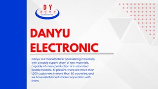 DANYU
ELECTRONIC
Danyu is a manufacturer specializing in heaters,
with a stable supply chain of raw materials,
capable of mass production of customized
flexible heaters. At present, there are more than
1,200 customers in more than 60 countries, and
we have established stable cooperation with
them.
 