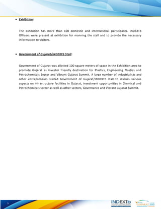 3 
 Exhibition: 
The exhibition has more than 100 domestic and international participants. iNDEXTb Officers were present at exhibition for manning the stall and to provide the necessary information to visitors. 
 Government of Gujarat/iNDEXTb Stall: 
Government of Gujarat was allotted 100 square meters of space in the Exhibition area to promote Gujarat as investor friendly destination for Plastics, Engineering Plastics and Petrochemicals Sector and Vibrant Gujarat Summit. A large number of industrialists and other entrepreneurs visited Government of Gujarat/iNDEXTb stall to discuss various aspects on infrastructure facilities in Gujarat, investment opportunities in Chemical and Petrochemicals sector as well as other sectors, Governance and Vibrant Gujarat Summit. 
