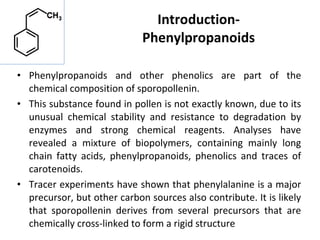 Introduction-
Phenylpropanoids
• Phenylpropanoids and other phenolics are part of the
chemical composition of sporopollenin.
• This substance found in pollen is not exactly known, due to its
unusual chemical stability and resistance to degradation by
enzymes and strong chemical reagents. Analyses have
revealed a mixture of biopolymers, containing mainly long
chain fatty acids, phenylpropanoids, phenolics and traces of
carotenoids.
• Tracer experiments have shown that phenylalanine is a major
precursor, but other carbon sources also contribute. It is likely
that sporopollenin derives from several precursors that are
chemically cross-linked to form a rigid structure
 