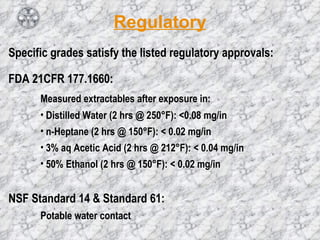 Regulatory Specific grades satisfy the listed regulatory approvals: FDA 21CFR 177.1660: Measured extractables after exposure in:  Distilled Water (2 hrs @ 250 ° F): <0.08 mg/in  n-Heptane (2 hrs @ 150°F): < 0.02 mg/in 3% aq Acetic Acid (2 hrs @ 212°F): < 0.04 mg/in 50% Ethanol (2 hrs @ 150°F): < 0.02 mg/in  NSF Standard 14 & Standard 61: Potable water contact  