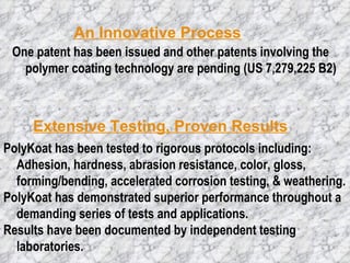 An Innovative Process Extensive Testing, Proven Results One patent has been issued and other patents involving the polymer coating technology are pending (US 7,279,225 B2)  PolyKoat has been tested to rigorous protocols including:  Adhesion, hardness, abrasion resistance, color, gloss, forming/bending, accelerated corrosion testing, & weathering.  PolyKoat has demonstrated superior performance throughout a demanding series of tests and applications.  Results have been documented by independent testing laboratories.  