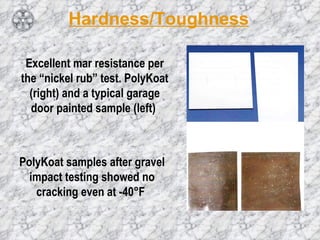 Hardness/Toughness Excellent mar resistance per the “nickel rub” test. PolyKoat (right) and a typical garage door painted sample (left)  PolyKoat samples after gravel impact testing showed no cracking even at -40°F  