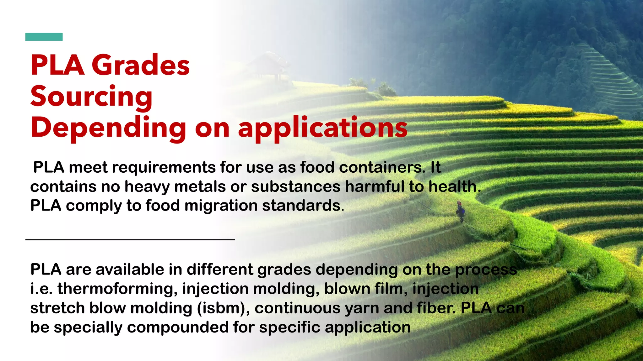 PLA Grades
Sourcing
Depending on applications
PLA are available in different grades depending on the process
i.e. thermoforming, injection molding, blown film, injection
stretch blow molding (isbm), continuous yarn and fiber. PLA can
be specially compounded for specific application
PLA meet requirements for use as food containers. It
contains no heavy metals or substances harmful to health.
PLA comply to food migration standards.