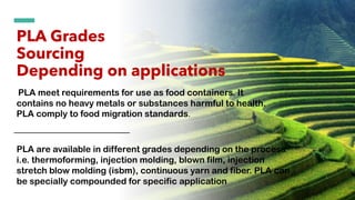 PLA Grades
Sourcing
Depending on applications
PLA are available in different grades depending on the process
i.e. thermoforming, injection molding, blown film, injection
stretch blow molding (isbm), continuous yarn and fiber. PLA can
be specially compounded for specific application
PLA meet requirements for use as food containers. It
contains no heavy metals or substances harmful to health.
PLA comply to food migration standards.
 