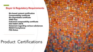 Product Certifications
Buyer & Regulatory Requirements
Bio based content certification
Composability certificate
Bio degradable certificate
GMO Free
Industrial composability certificate
ISO 45001:2018
Statement regarding various substances
REACH Compliance
FDA Status
 