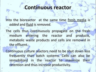 Continuous reactor

Into the bioreactor at the same time fresh media is
   added and fluid is removed.
The cells thus continuously propagate on the fresh
  medium entering the reactor and products,
  metabolic waste products and cells are removed in
  the effluent.
Continuous culture reactors need to be shut down less
  frequently than batch systems. Cells can also be
  immobilized in the reactor to maximize their
  retention and thus increase productivity.
 
