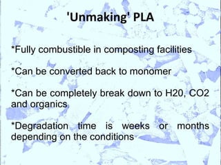 'Unmaking' PLA

*Fully combustible in composting facilities

*Can be converted back to monomer

*Can be completely break down to H20, CO2
and organics

*Degradation time is weeks or months
depending on the conditions
 
