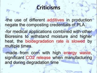 Criticisms

-the use of different additives in production
negate the composting credentials of PLA.
-for medical applications combined with other
Bioresins to withstand moisture and higher
heat, the biodegradation rate is slowed by
multiple times.
-made from corn with high energy waste,
significant CO2 release when manufacturing
and during degradation time
 