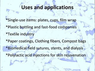 Uses and applications

*Single-use items: plates, cups, film wrap
*Plastic bottling and fast-food companies
*Textile industry
*Paper coatings, Clothing fibers, Compost bags
*Biomedical field sutures, stents, and dialysis
*Polylactic acid injections for skin rejuvenation
 
