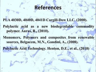 References

PLA 4030D, 4040D, 4041D Cargill-Dow LLC. (2000).
Polylactic acid as a new biodegradable commodity
  polymer. Auras, R., (2010).
Monomers, Polymers and composites from renewable
 sources, Belgacem, M.N., Gandini, A., (2008).
Polylactic Acid Technology. Henton, D.E., et al., (2010)
 