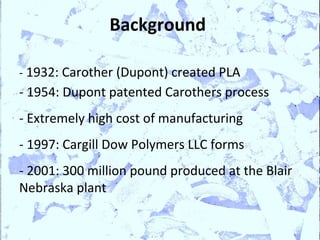 Background

- 1932: Carother (Dupont) created PLA
- 1954: Dupont patented Carothers process
- Extremely high cost of manufacturing
- 1997: Cargill Dow Polymers LLC forms
- 2001: 300 million pound produced at the Blair
Nebraska plant
 
