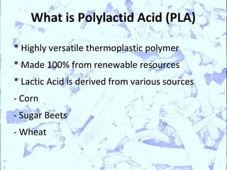 What is Polylactid Acid (PLA)

* Highly versatile thermoplastic polymer
* Made 100% from renewable resources
* Lactic Acid is derived from various sources
- Corn
- Sugar Beets
- Wheat
 