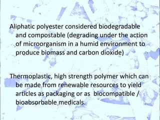 Aliphatic polyester considered biodegradable
  and compostable (degrading under the action
  of microorganism in a humid environment to
  produce biomass and carbon dioxide)


Thermoplastic, high strength polymer which can
  be made from renewable resources to yield
  articles as packaging or as biocompatible /
  bioabsorbable medicals.
 