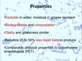 Properties

Insoluble in water, moisture n' grease resistant

Biodegradable and compostable

Clarity and glossiness similar

Requires 20 to 50% less fossil fuels to produce

 Comparable physical properties to polyethylene
terephthalate (PET)
 