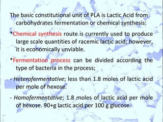 The basic constitutional unit of PLA is Lactic Acid from
  carbohydrates fermentation or chemical synthesis:
*Chemical synthesis route is currently used to produce
  large scale quantities of racemic lactic acid; however,
  it is economically unviable.
*Fermentation process can be divided according the
  type of bacteria in the process;
- Heterofermentative; less than 1.8 moles of lactic acid
   per mole of hexose.
- Homofermentative; 1.8 moles of lactic acid per mole
   of hexose. 90+g lactic acid per 100 g glucose.
 