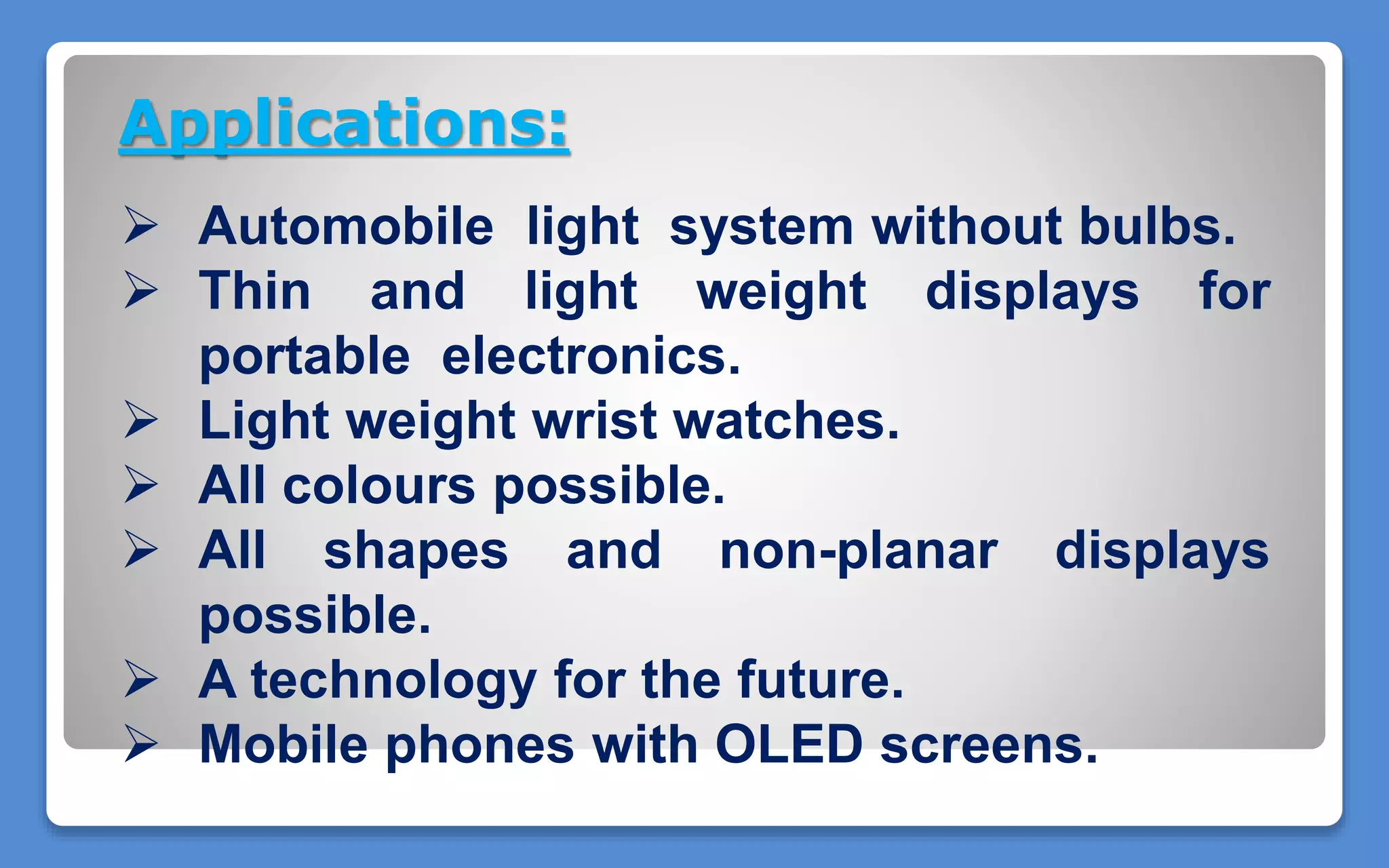 Applications:
 Automobile light system without bulbs.
 Thin and light weight displays for
portable electronics.
 Light weight wrist watches.
 All colours possible.
 All shapes and non-planar displays
possible.
 A technology for the future.
 Mobile phones with OLED screens.
 