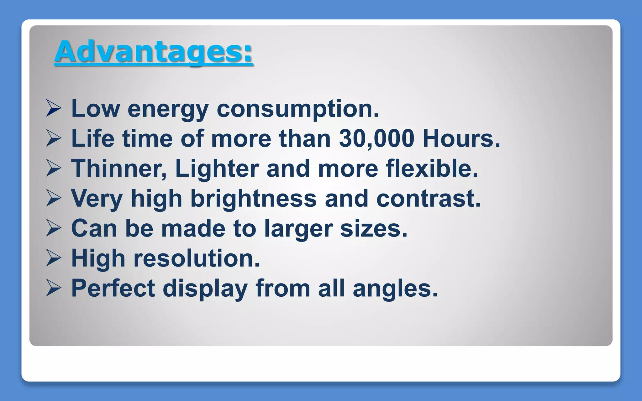 Advantages:
 Low energy consumption.
 Life time of more than 30,000 Hours.
 Thinner, Lighter and more flexible.
 Very high brightness and contrast.
 Can be made to larger sizes.
 High resolution.
 Perfect display from all angles.
 