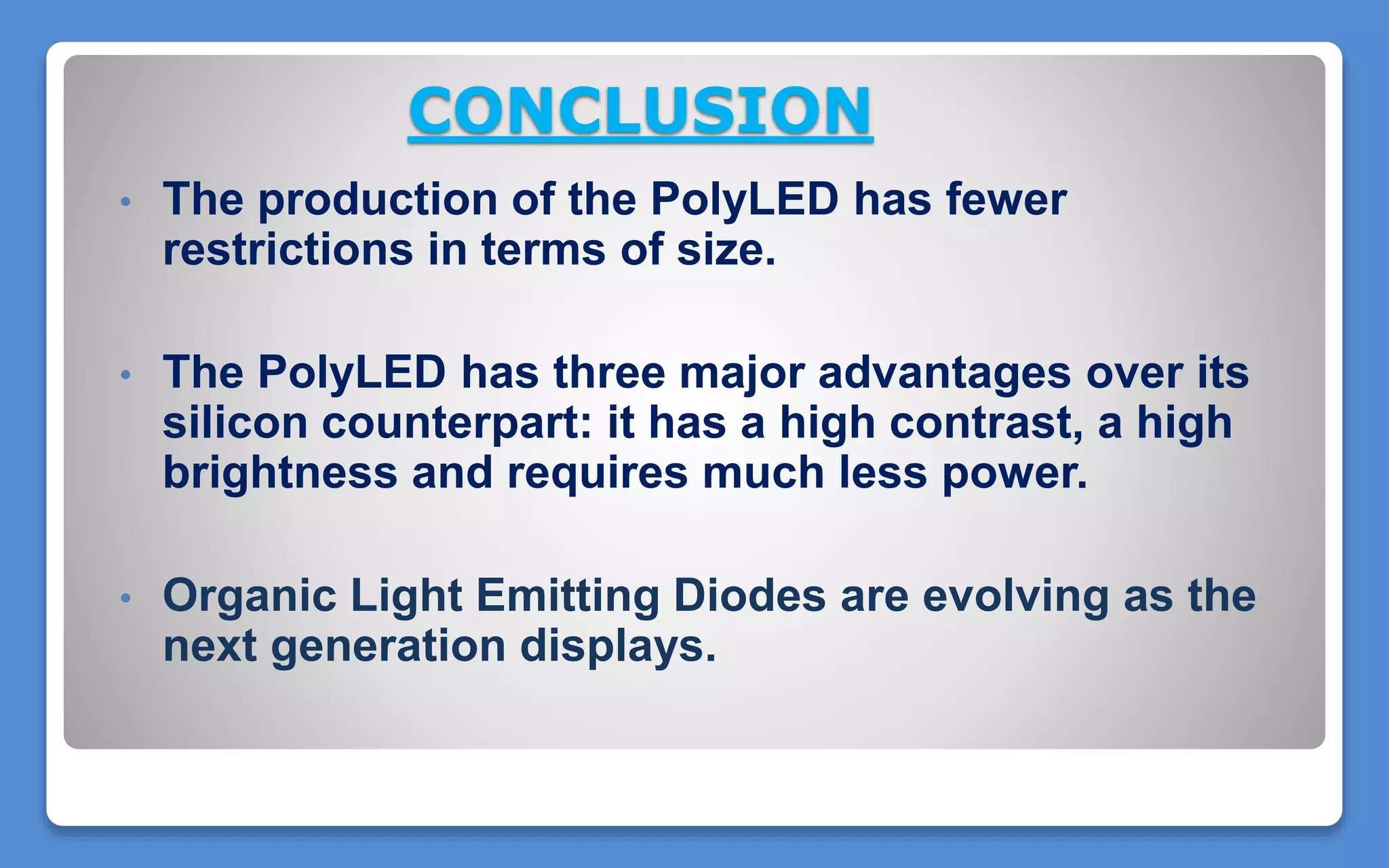 CONCLUSION
• The production of the PolyLED has fewer
restrictions in terms of size.
• The PolyLED has three major advantages over its
silicon counterpart: it has a high contrast, a high
brightness and requires much less power.
• Organic Light Emitting Diodes are evolving as the
next generation displays.
 