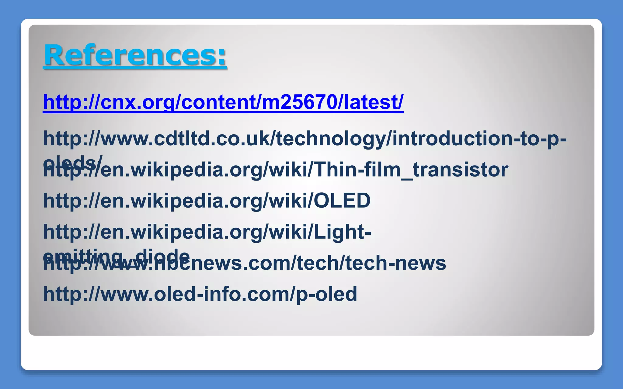 References:
http://cnx.org/content/m25670/latest/
http://www.cdtltd.co.uk/technology/introduction-to-p-
oleds/
http://en.wikipedia.org/wiki/Light-
emitting_diode
http://en.wikipedia.org/wiki/OLED
http://www.nbcnews.com/tech/tech-news
http://www.oled-info.com/p-oled
http://en.wikipedia.org/wiki/Thin-film_transistor
 