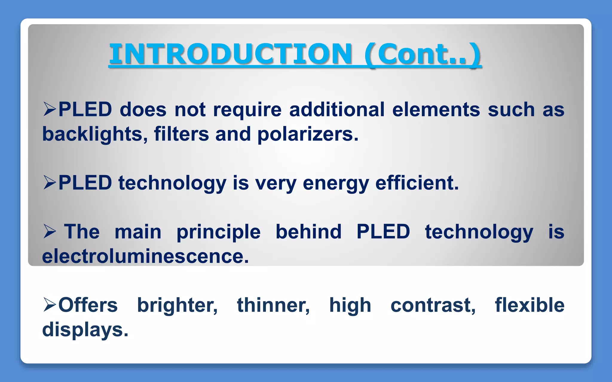 PLED does not require additional elements such as
backlights, filters and polarizers.
PLED technology is very energy efficient.
 The main principle behind PLED technology is
electroluminescence.
Offers brighter, thinner, high contrast, flexible
displays.
INTRODUCTION (Cont..)
 