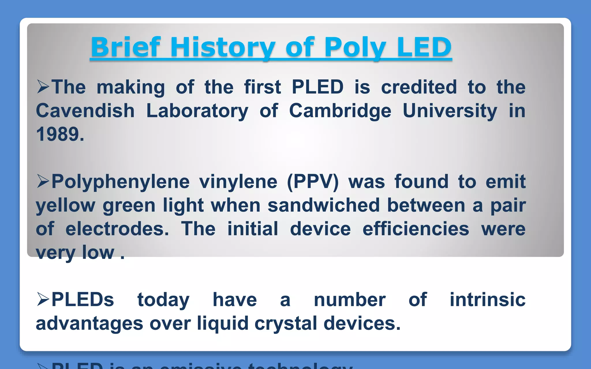 Brief History of Poly LED
The making of the first PLED is credited to the
Cavendish Laboratory of Cambridge University in
1989.
Polyphenylene vinylene (PPV) was found to emit
yellow green light when sandwiched between a pair
of electrodes. The initial device efficiencies were
very low .
PLEDs today have a number of intrinsic
advantages over liquid crystal devices.
 