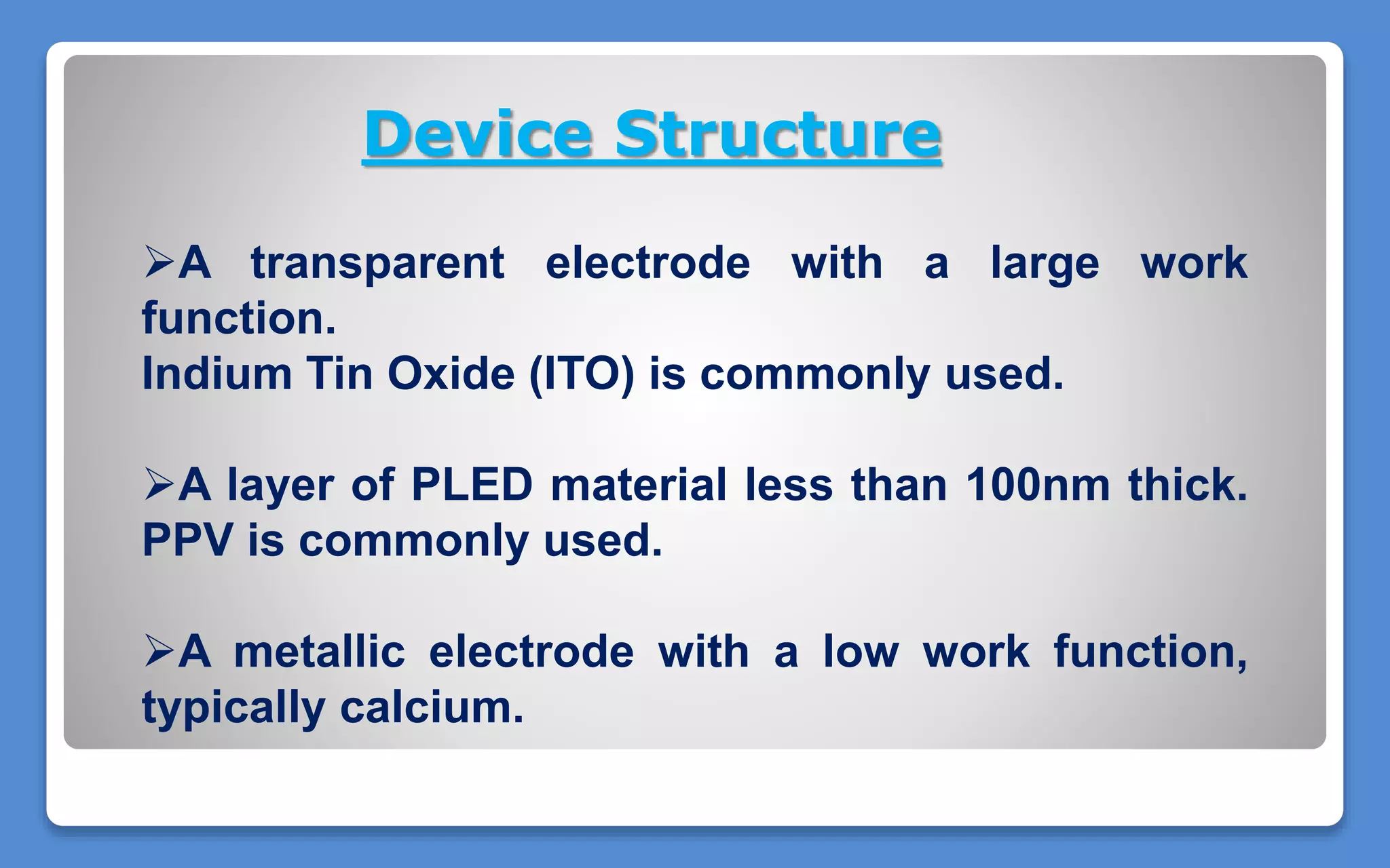 Device Structure
A transparent electrode with a large work
function.
Indium Tin Oxide (ITO) is commonly used.
A layer of PLED material less than 100nm thick.
PPV is commonly used.
A metallic electrode with a low work function,
typically calcium.
 