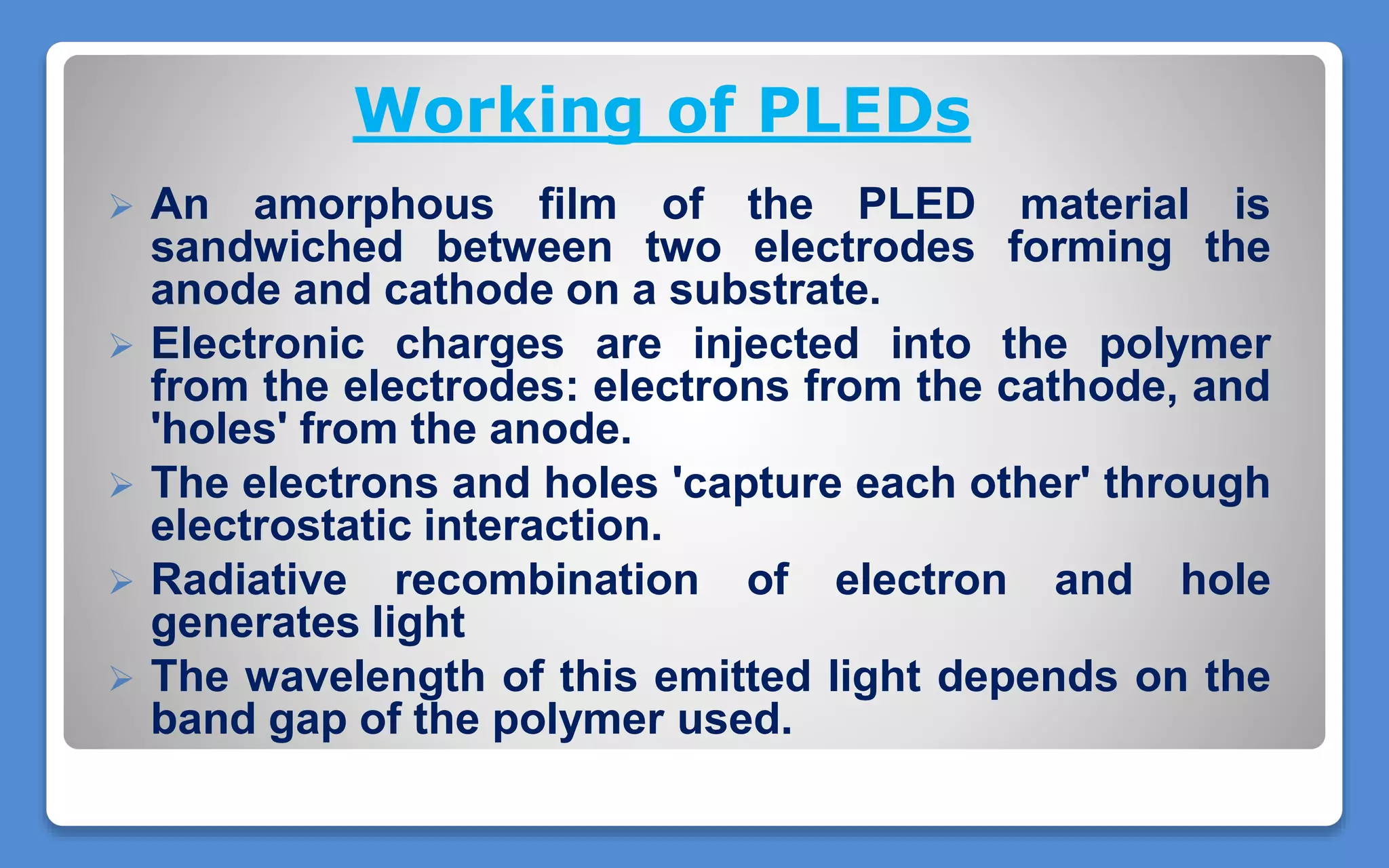 Working of PLEDs
 An amorphous film of the PLED material is
sandwiched between two electrodes forming the
anode and cathode on a substrate.
 Electronic charges are injected into the polymer
from the electrodes: electrons from the cathode, and
'holes' from the anode.
 The electrons and holes 'capture each other' through
electrostatic interaction.
 Radiative recombination of electron and hole
generates light
 The wavelength of this emitted light depends on the
band gap of the polymer used.
 