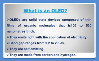 OLEDs are solid state devices composed of thin
films of organic molecules that is100 to 500
nanometres thick.
They emits light with the application of electricity.
Band gap ranges from 2.2 to 2.8 ev.
They are self emitting.
They are made from carbon and hydrogen.
What is an OLED?
 