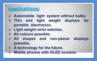 Applications:
 Automobile light system without bulbs.
 Thin and light weight displays for
portable electronics.
 Light weight wrist watches.
 All colours possible.
 All shapes and non-planar displays
possible.
 A technology for the future.
 Mobile phones with OLED screens.
 