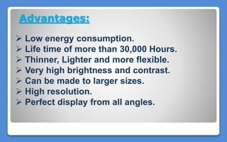 Advantages:
 Low energy consumption.
 Life time of more than 30,000 Hours.
 Thinner, Lighter and more flexible.
 Very high brightness and contrast.
 Can be made to larger sizes.
 High resolution.
 Perfect display from all angles.
 