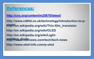 References:
http://cnx.org/content/m25670/latest/
http://www.cdtltd.co.uk/technology/introduction-to-p-
oleds/
http://en.wikipedia.org/wiki/Light-
emitting_diode
http://en.wikipedia.org/wiki/OLED
http://www.nbcnews.com/tech/tech-news
http://www.oled-info.com/p-oled
http://en.wikipedia.org/wiki/Thin-film_transistor
 