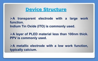 Device Structure
A transparent electrode with a large work
function.
Indium Tin Oxide (ITO) is commonly used.
A layer of PLED material less than 100nm thick.
PPV is commonly used.
A metallic electrode with a low work function,
typically calcium.
 