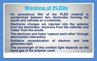 Working of PLEDs
 An amorphous film of the PLED material is
sandwiched between two electrodes forming the
anode and cathode on a substrate.
 Electronic charges are injected into the polymer
from the electrodes: electrons from the cathode, and
'holes' from the anode.
 The electrons and holes 'capture each other' through
electrostatic interaction.
 Radiative recombination of electron and hole
generates light
 The wavelength of this emitted light depends on the
band gap of the polymer used.
 