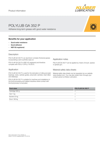 POLYLUB GA 352 P, Prod. 097095, en
Edition 21.03.2014 [replaces edition 19.10.2012]
Benefits for your application
– Good water resistance
– Good adhesion
– NSF H2-registered
Description
POLYLUB GA 352 P is an aluminium complex thickened grease
incorporating a semi synthetic base oil.
POLYLUB GA 352 P is NSF H2-registered and therefore
complies with FDA 21 CFR § 178.3570.
Application
POLYLUB GA 352 P is used for the lubrication of rolling and plain
bearings, racks, cylinder guides, pneumatic cylinders, load rollers
and slideways.
POLYLUB GA 352 P is suitable for machines and installations in
the food-processing and related industries where contact with
the food product is excluded.
Application notes
POLYLUB GA 352 P can be applied by means of brush, spatula
or grease gun.
Material safety data sheets
Material safety data sheets can be requested via our website
www.klueber.com. You may also obtain them through your
contact person at Klüber Lubrication.
Pack sizes POLYLUB GA 352 P
Cartridge 400 g +
Can 1 kg +
Bucket 25 kg +
Drum 180 kg +
POLYLUB GA 352 P
Adhesive long-term grease with good water resistance
Product information
 