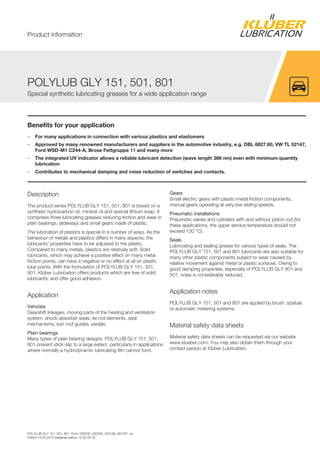 POLYLUB GLY 151, 501, 801, Prod. 020235, 020285, 020199, 081297, en
Edition 15.05.2014 [replaces edition 15.05.2014]
Benefits for your application
– For many applications in connection with various plastics and elastomers
– Approved by many renowned manufacturers and suppliers in the automotive industry, e.g. DBL 6827.60, VW TL 52147,
Ford WSD-M1 C244-A, Brose Fettgruppe 11 and many more
– The integrated UV indicator allows a reliable lubricant detection (wave length 366 nm) even with minimum quantity
lubrication
– Contributes to mechanical damping and noise reduction of switches and contacts.
Description
The product series POLYLUB GLY 151, 501, 801 is based on a
synthetic hydrocarbon oil, mineral oil and special lithium soap. It
comprises three lubricating greases reducing friction and wear in
plain bearings, slideways and small gears made of plastic.
The lubrication of plastics is special in a number of ways. As the
behaviour of metals and plastics differs in many aspects, the
lubricants' properties have to be adjusted to the plastic.
Compared to many metals, plastics are relatively soft. Solid
lubricants, which may achieve a positive effect on many metal
friction points, can have a negative or no effect at all on plastic
lube points. With the formulation of POLYLUB GLY 151, 501,
801, Klüber Lubrication offers products which are free of solid
lubricants, and offer good adhesion.
Application
Vehicles
Gearshift linkages, moving parts of the heating and ventilation
system, shock absorber seals, tie rod elements, seat
mechanisms, sun roof guides, pedals.
Plain bearings
Many types of plain bearing designs. POLYLUB GLY 151, 501,
801 prevent stick-slip to a large extent, particularly in applications
where normally a hydrodynamic lubricating film cannot form.
Gears
Small electric gears with plastic-metal friction components,
manual gears operating at very low sliding speeds.
Pneumatic installations
Pneumatic valves and cylinders with and without piston rod (for
these applications, the upper service temperature should not
exceed 130 °C).
Seals
Lubricating and sealing grease for various types of seals. The
POLYLUB GLY 151, 501 and 801 lubricants are also suitable for
many other plastic components subject to wear caused by
relative movement against metal or plastic surfaces. Owing to
good damping properties, especially of POLYLUB GLY 801 and
501, noise is considerably reduced.
Application notes
POLYLUB GLY 151, 501 and 801 are applied by brush, spatula
or automatic metering systems.
Material safety data sheets
Material safety data sheets can be requested via our website
www.klueber.com. You may also obtain them through your
contact person at Klüber Lubrication.
POLYLUB GLY 151, 501, 801
Special synthetic lubricating greases for a wide application range
Product information
 