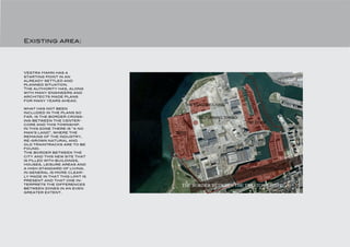 Existing area:




Vestra Hamn has a
starting point in an
already settled and
planned situation.
The authority has, along
with many engineers and
architects made plans
for many years ahead.
                                   THE FLAGGHOUSING
what has not been
included in the plans so
far, is the border cross-              THE TURNING TORSO
ing between the center-
core and this township.
                                                             THE DOCK
In this zone there is “a no
man’s land”, where the          BO01
remains of the industry,
re-grown natural and
old traintracks are to be
found.
The border between the
city and this new site that
is filled with buildings,
houses, leisure areas and
a high standard of living,                                 THE UNIVERSITYISLAND
in general is more clear-
ly made in that this limit is
present and that one in-
terprets the differences          THE BORDER BETWEEN THE TWO TOWNSHIPS
between zones in an even
greater extent.
 