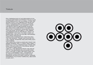 Tools:




Polymerization is the process of ex-
change between different molecules
(partners such as villages, cities, re-
gions) for a collaborative develop-
ment towards new constellations.
I have borrowed the concept from
the book archilab europe strate-
gic architecture from the german
architect/urabnist anna batschun.
Though she talks about the urban
polimerization in her book i want to
interpret the tool to use it and un-
derstand the situation better based
on a smaller scale.
urban polymerization creates spa-
tial networks. These can have bi-po-
lar, linear, rhizome and archipelago-
like forms.
the term polymer is derived from the
greek words “poly”= many and “mer” =
particle. In polymerization there are
many molecules of a material bond
to form a new union.
I see all the remains from the indus-
try in the borderline as something
that can get a new use and form the
site in a different way. The bond is
allready existing, Everyone is de-
pending on eachother, and by adding
different fuctions there will become
a new unit.
 