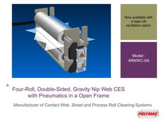 +
Four-Roll, Double-Sided, Gravity Nip Web CES
with Pneumatics in a Open Frame
Manufacturer of Contact Web, Sheet and Process Roll Cleaning Systems
Now available with
a tape roll
oscillation option
Model :
4RNWC-IIA
 