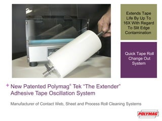 + New Patented Polymag®
Tek “The Extender”
Adhesive Tape Oscillation System
Manufacturer of Contact Web, Sheet and Process Roll Cleaning Systems
Extends Tape
Life By Up To
16X With Regard
To Slit Edge
Contamination
Quick Tape Roll
Change Out
System
 